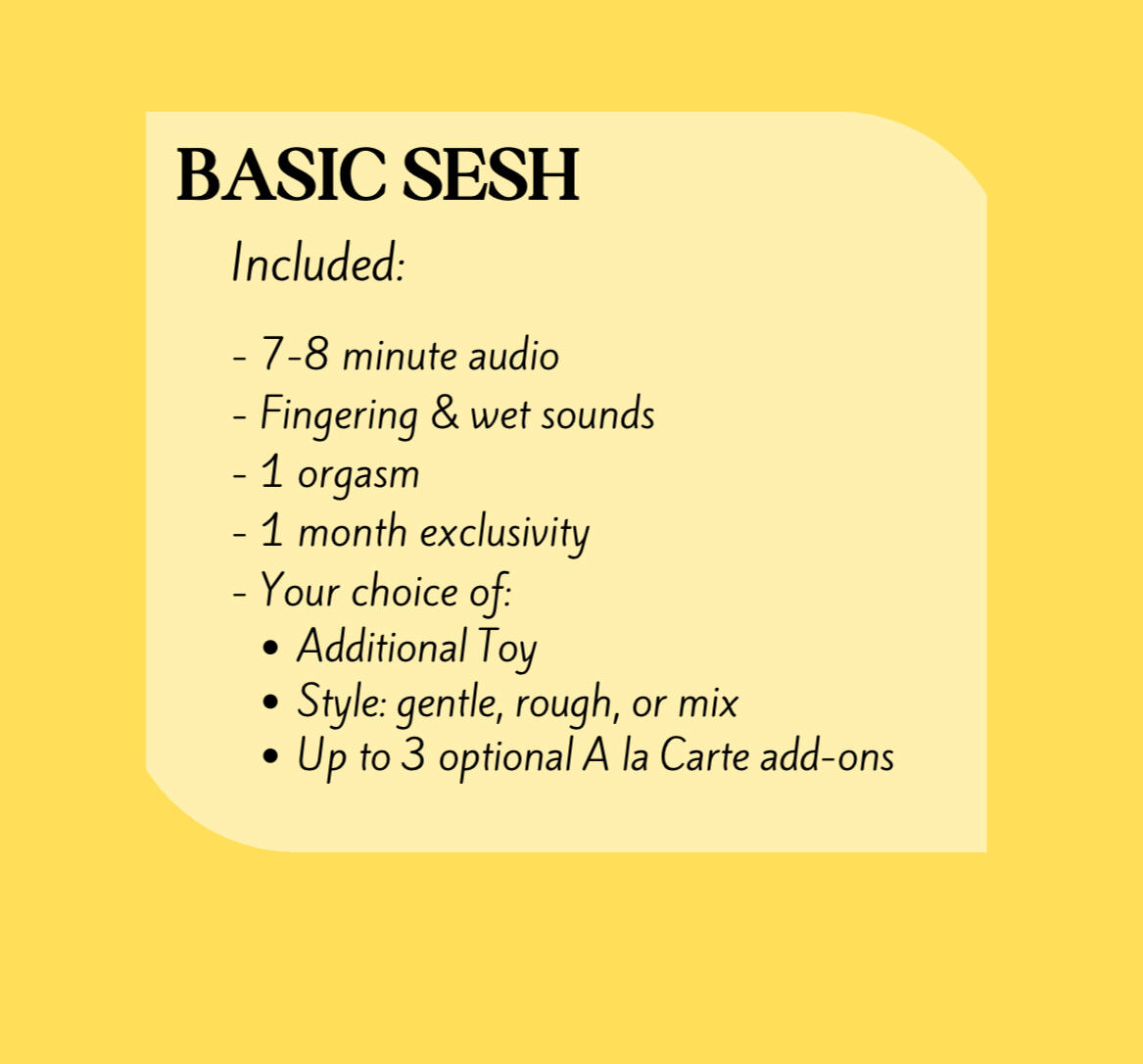 "Basic Sesh" Includes: a 7-8 minute audio, Fingering & wet sounds, 1 orgasm, 1 month exclusivity, and your choice of: Additional Toy, Style: gentle, rough, or mix; and up to 3 (optional) A la Carte add-ons.