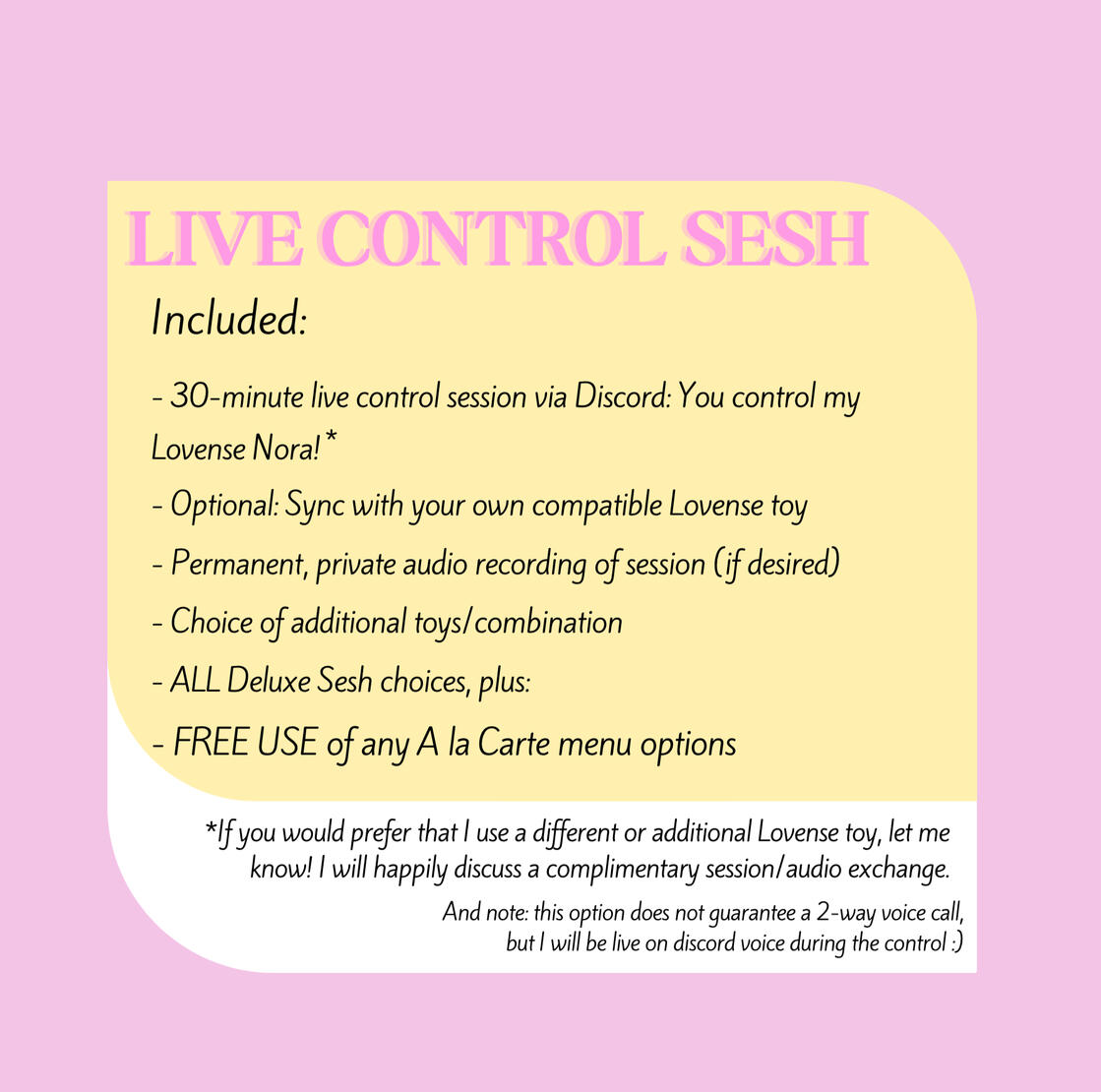 LIVE CONTROL SESH Includes: 30-minute live session via Discord: You control my Lovense Nora, sync with your own Lovense toy, Private Audio (permanent exclusivity), ALL Deluxe Sesh choices, plus: FREE USE of any A la Carte option, and bonus audio or toy pic