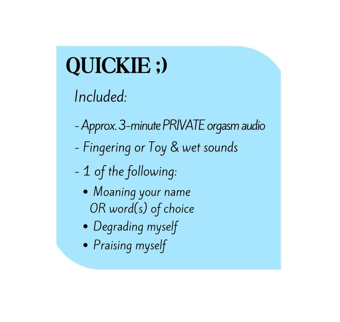QUICKIE Includes: Approx. 3-minute PRIVATE orgasm audio, fingering & wet sounds, 1 of the following: Moaning your name OR word(s) of choice, Degrading myself, Praising myself.