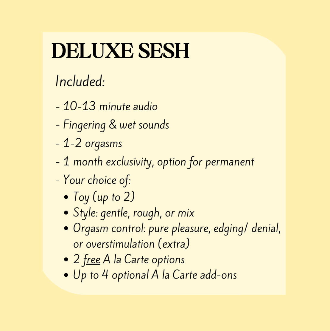 DELUXE SESH Includes: 10-13min audio, Fingering & wet sounds, 1-2 orgasms, 1 month exclusivity, Your choice of: Toy (2), Style: gentle, rough, or mix; Orgasm control: pure pleasure, edging/denial, or stim; 2 free A la Carte options, and up to 4 add-ons.